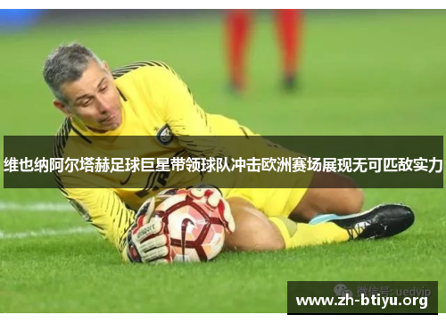 维也纳阿尔塔赫足球巨星带领球队冲击欧洲赛场展现无可匹敌实力