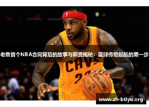 老詹首个NBA合同背后的故事与薪资揭秘：篮球传奇起航的第一步