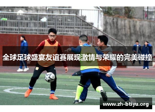 全球足球盛宴友谊赛展现激情与荣耀的完美碰撞