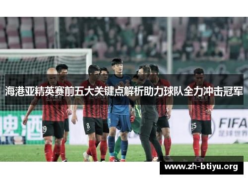 海港亚精英赛前五大关键点解析助力球队全力冲击冠军
