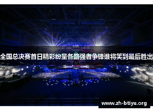 全国总决赛首日精彩纷呈各路强者争锋谁将笑到最后胜出