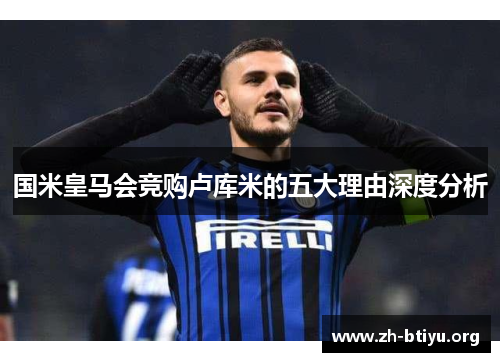 国米皇马会竞购卢库米的五大理由深度分析 国米皇马会竞购卢库米的五大理由深度分析