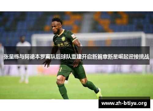 张呈栋与阿德本罗离队后球队重建开启新篇章新星崛起迎接挑战