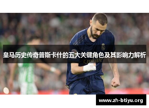 皇马历史传奇普斯卡什的五大关键角色及其影响力解析 皇马历史传奇普斯卡什的五大关键角色及其影响力解析