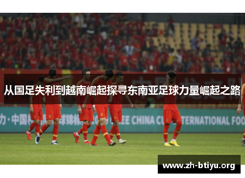 从国足失利到越南崛起探寻东南亚足球力量崛起之路 从国足失利到越南崛起探寻东南亚足球力量崛起之路