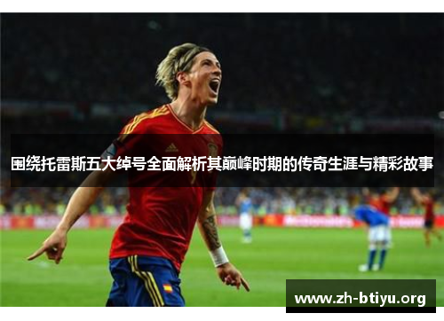 围绕托雷斯五大绰号全面解析其巅峰时期的传奇生涯与精彩故事 围绕托雷斯五大绰号全面解析其巅峰时期的传奇生涯与精彩故事